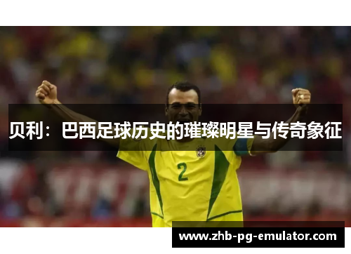 贝利：巴西足球历史的璀璨明星与传奇象征