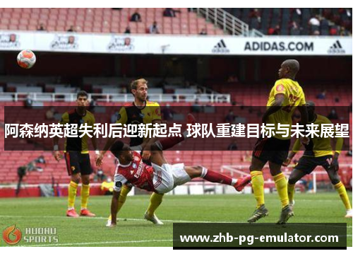 阿森纳英超失利后迎新起点 球队重建目标与未来展望