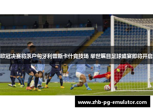 欧冠决赛将落户匈牙利普斯卡什竞技场 举世瞩目足球盛宴即将开启