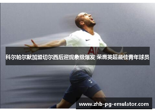 科尔帕尔默加盟切尔西后迎现象级爆发 荣膺英超最佳青年球员