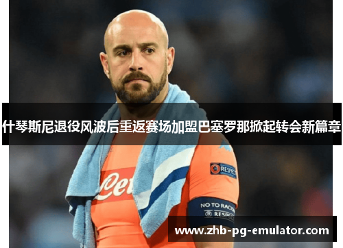 什琴斯尼退役风波后重返赛场加盟巴塞罗那掀起转会新篇章