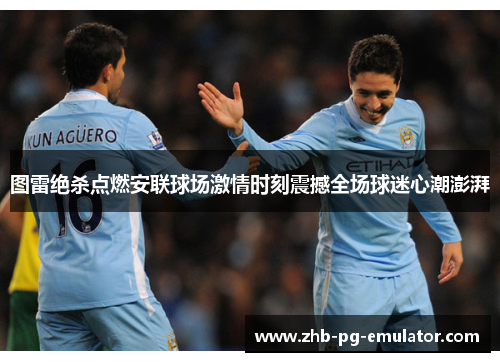 图雷绝杀点燃安联球场激情时刻震撼全场球迷心潮澎湃