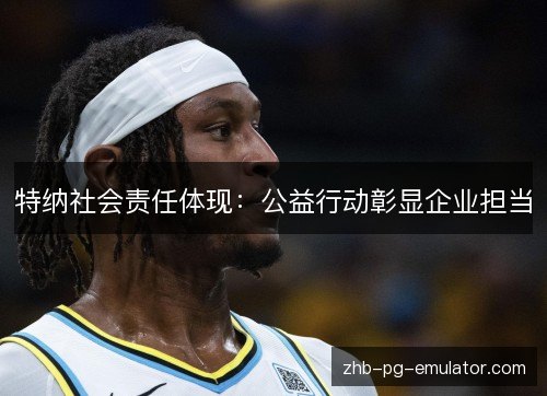 特纳社会责任体现：公益行动彰显企业担当